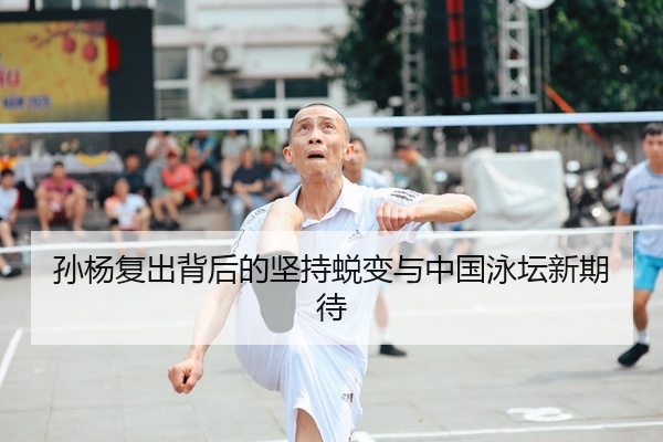 孙杨复出背后的坚持蜕变与中国泳坛新期待