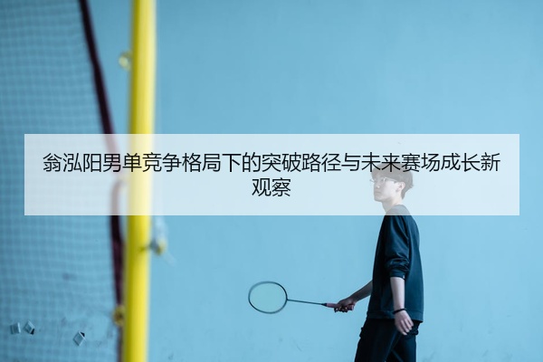 翁泓阳男单竞争格局下的突破路径与未来赛场成长新观察