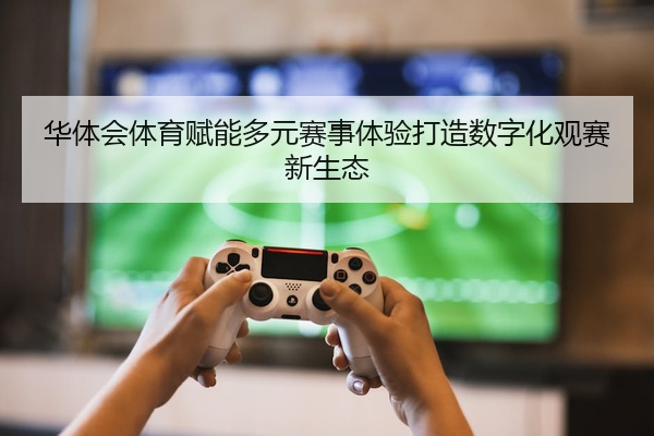 华体会体育赋能多元赛事体验打造数字化观赛新生态